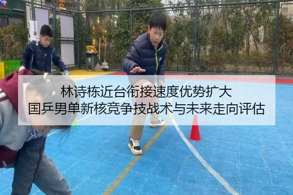 林诗栋近台衔接速度优势扩大 国乒男单新核竞争技战术与未来走向评估