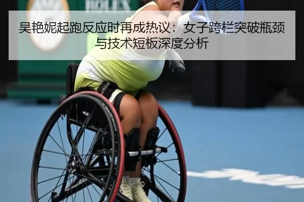 吴艳妮起跑反应时再成热议：女子跨栏突破瓶颈与技术短板深度分析